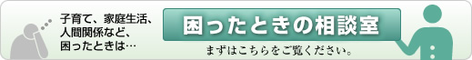 子育て、家庭生活、人間関係など、困ったときは… 困ったときの相談室 まずはこちらをご覧ください。