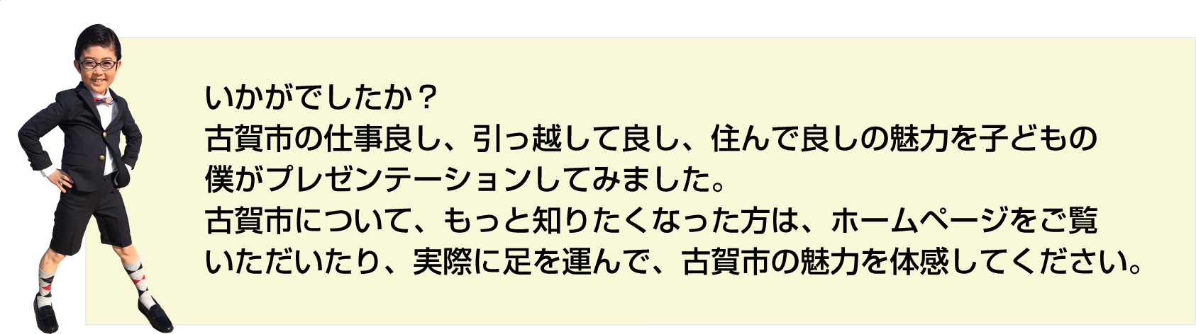 いかがでしたか？
古賀市の仕事良し、引っ越して良し、住んで良しの魅力を子どもの
僕がプレゼンテーションしてみました。
古賀市について、もっと知りたくなった方は、ホームページをご覧
いただいたり、実際に足を運んで、古賀市の魅力を体感してください。