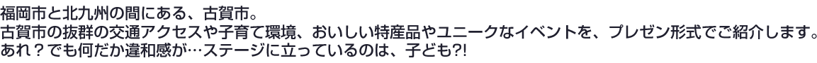 福岡市と北九州の間にある、古賀市。
古賀市の抜群の交通アクセスや子育て環境、おいしい特産品やユニークなイベントを、プレゼン形式でご紹介します。
あれ？でも何だか違和感が…ステージに立っているのは、子ども?!