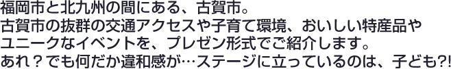 福岡市と北九州の間にある、古賀市。
古賀市の抜群の交通アクセスや子育て環境、おいしい特産品やユニークなイベントを、プレゼン形式でご紹介します。
あれ？でも何だか違和感が…ステージに立っているのは、子ども?!