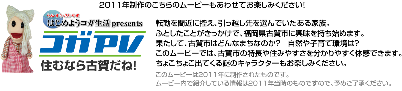 2011年制作のこちらのムービーもあわせてお楽しみください！
転勤を間近に控え、引っ越し先を選んでいたある家族。
ふとしたことがきっかけで、福岡県古賀市に興味を持ち始めます。
果たして、古賀市はどんなまちなのか？　自然や子育て環境は？
このムービーでは、古賀市の特長や住みやすさを分かりやすく体感できます。
ちょこちょこ出てくる謎のキャラクターもお楽しみください。
このムービーは2011年に制作されたものです。
ムービー内で紹介している情報は2011年当時のものですので、予めご了承ください。